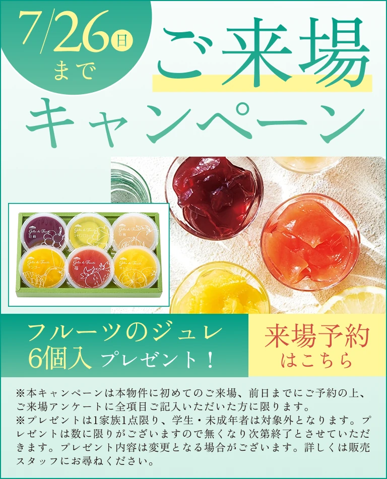 ご来場キャンペーン7/26(日)まで［フルーツのジュレ6個入］ プレゼント！※本キャンペーンは本物件に初めてのご来場、前日までにご予約の上、ご来場アンケートに全項目ご記入いただいた方に限ります。※プレゼントは1家族1点限り、学生・未成年者は対象外となります。プレゼントは数に限りがございますので無くなり次第終了とさせていただきます。プレゼント内容は変更となる場合がございます。詳しくは販売スタッフにお尋ねください。