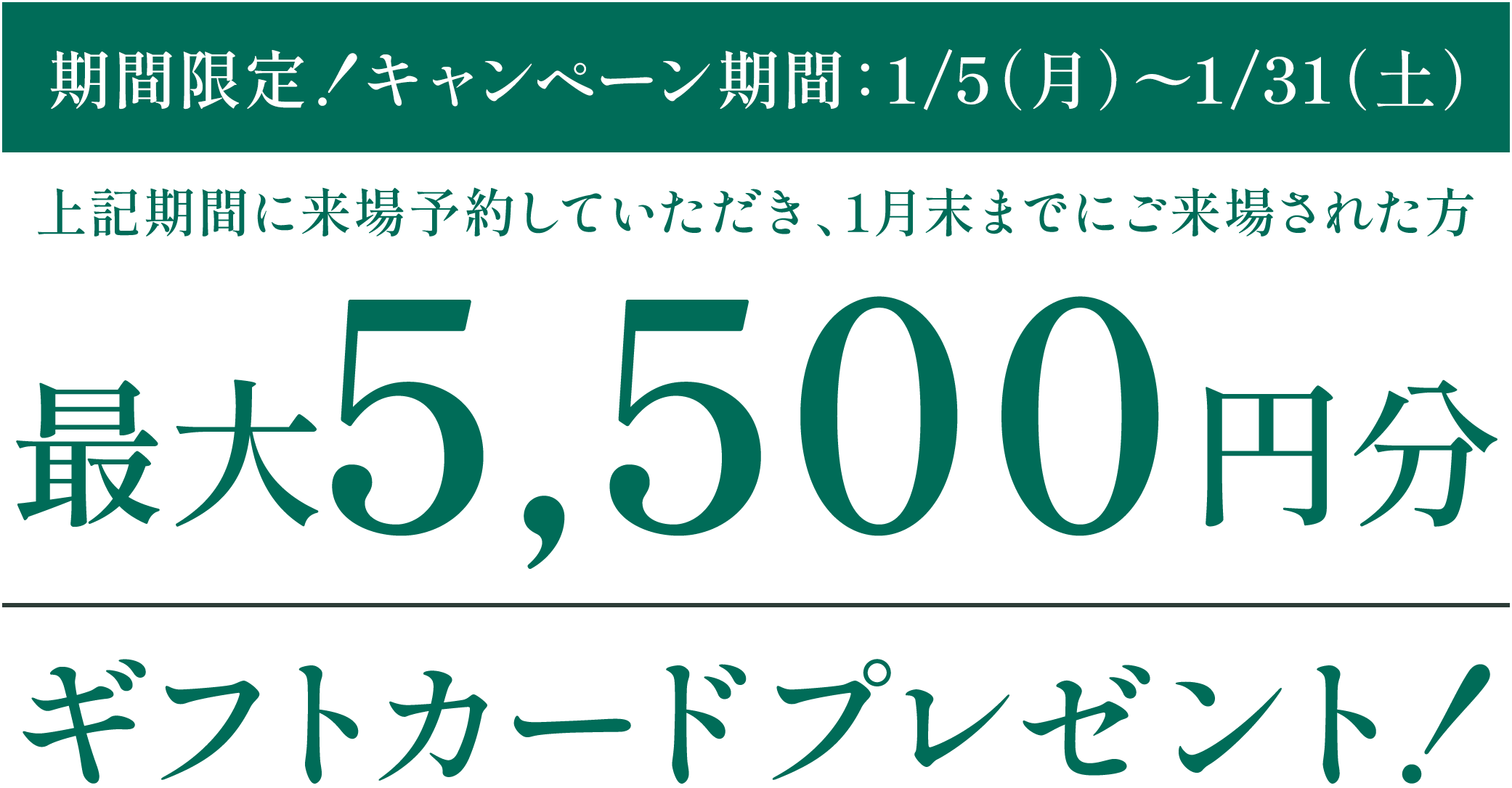 ［期間限定！キャンペーン期間：1/5（月）〜1/31（土）］対象：上記期間に来場予約していただき、1月末までにご来場された方 最大5,500円分｜ギフトカードプレゼント！