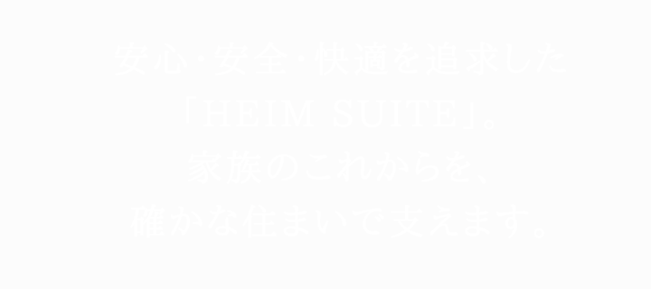 安心・安全・快適を追求した「HEIM SUITE」。家族のこれからを、確かな住まいで支えます。