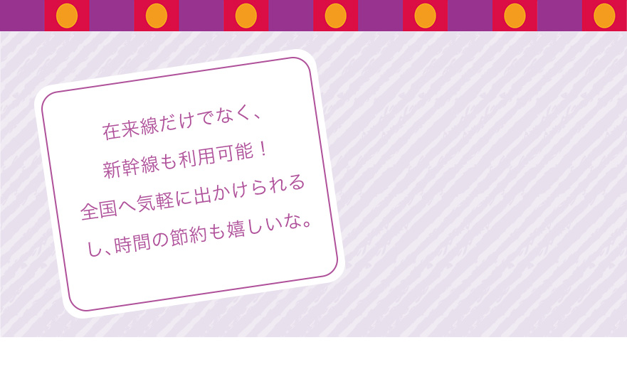 在来線だけでなく、新幹線も利用可能!全国へ気軽に出かけられるし、時間の節約も嬉しいな。