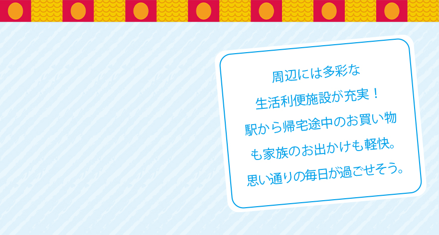 周辺には多彩な生活利便施設が充実!駅から帰宅途中のお買い物も家族のお出かけも軽快。思い通りの毎日が過ごせそう。