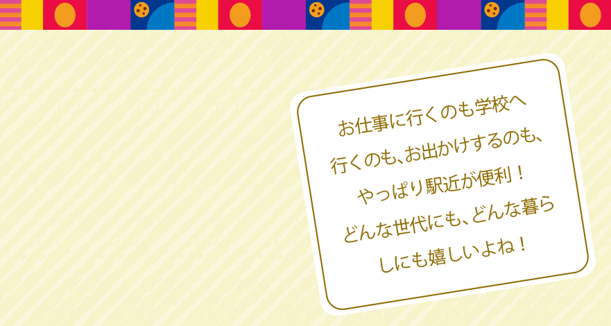 お仕事に行くのも学校へ行くのも、お出かけするのも、やっぱり駅近が便利!どんな世代にも、どんな暮らしにも嬉しいよね!