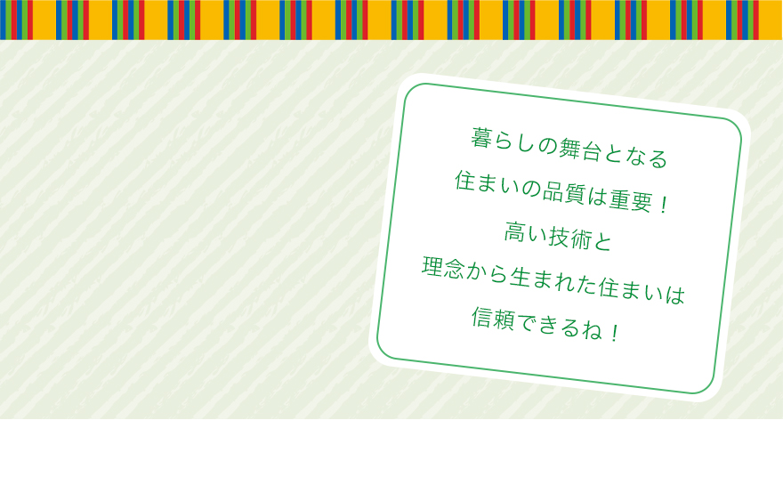 暮らしの舞台となる住まいの品質は重要!高い技術と理念から生まれた住まいは信頼できるね!