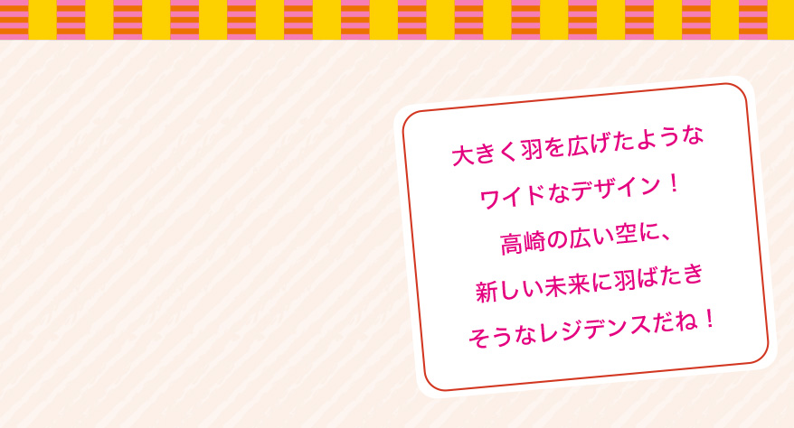 大きく羽を広げたようなワイドなデザイン!高崎の広い空に、新しい未来に羽ばたきそうなレジデンスだね!
