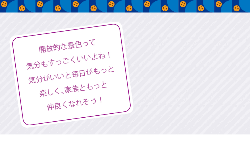 開放的な景色って気分もすっごくいいよね!気分がいいと毎日がもっと楽しく、家族ともっと仲良くなれそう!