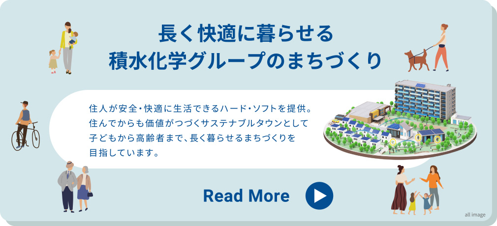 長く快適に暮らせる積水化学グループのまちづくり
住人が安全・快適に生活できるハード・ソフトを提供。住んでからも価値がつづくサステナブルタウンとして子どもから高齢者まで、長く暮らせるまちづくりを目指しています。 Read More