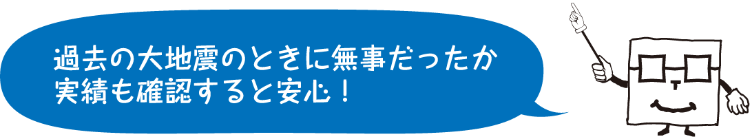 過去の大地震のときに 無事だったか実績も 確認すると安心！