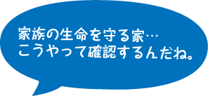 家族の生命を守る家…こうやって確認するんだね。