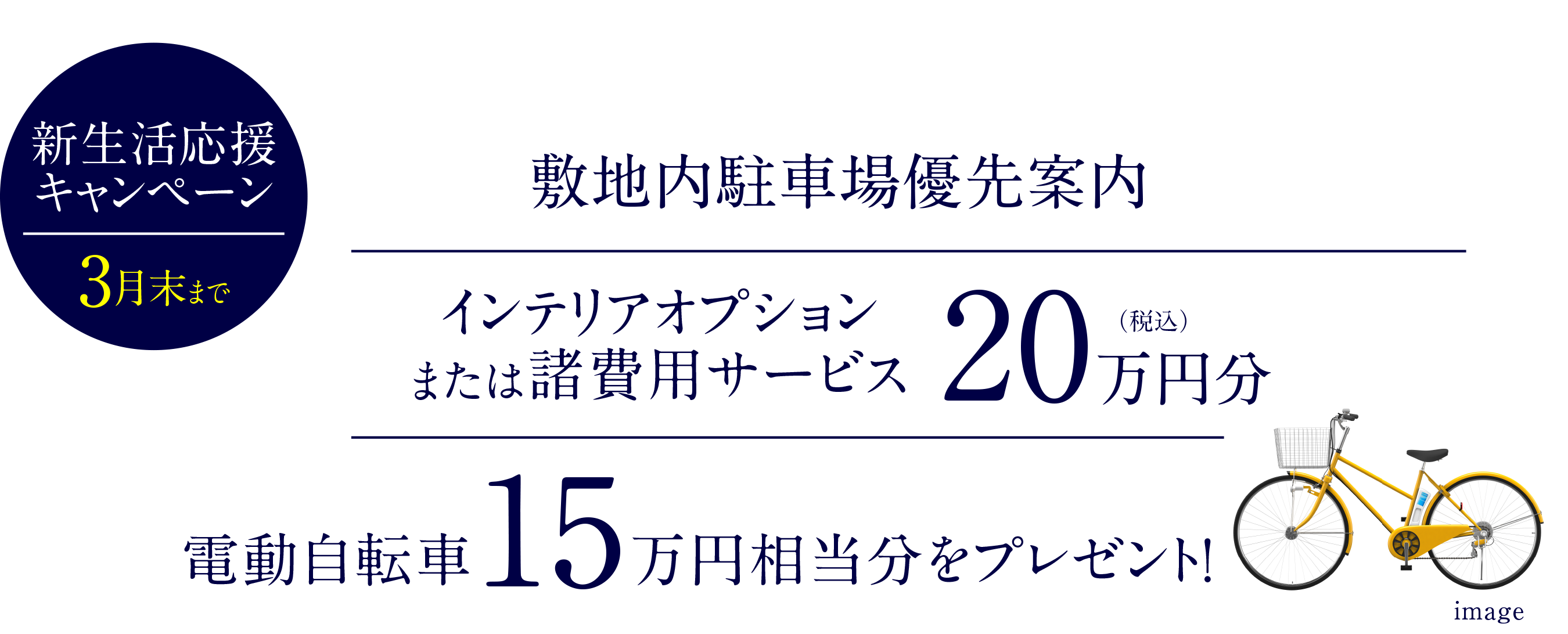モデルルーム公開中〈予約制〉｜新生活応援キャンペーン｜敷地内駐車場優先案内｜インテリアオプションまたは諸費用サービス20万円分（税込）｜電動自転車15万円相当分をプレゼント！