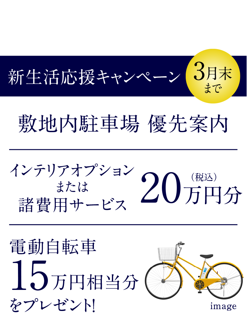 モデルルーム公開中〈予約制〉｜新生活応援キャンペーン｜敷地内駐車場優先案内｜インテリアオプションまたは諸費用サービス20万円分（税込）｜電動自転車15万円相当分をプレゼント！