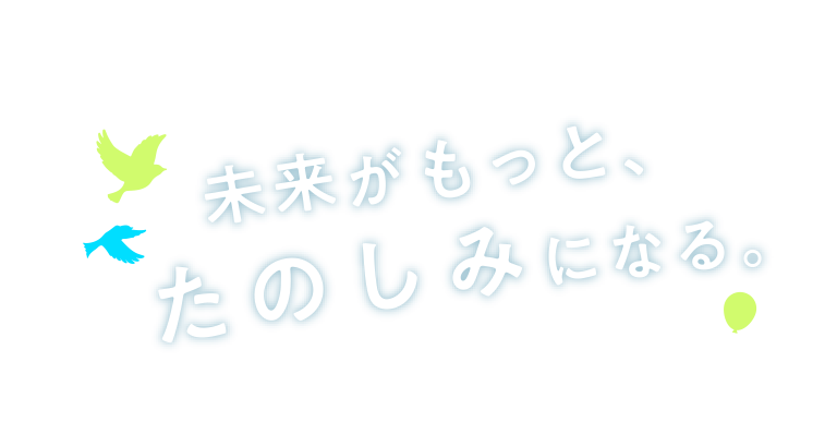 未来がもっとたのしみになる。