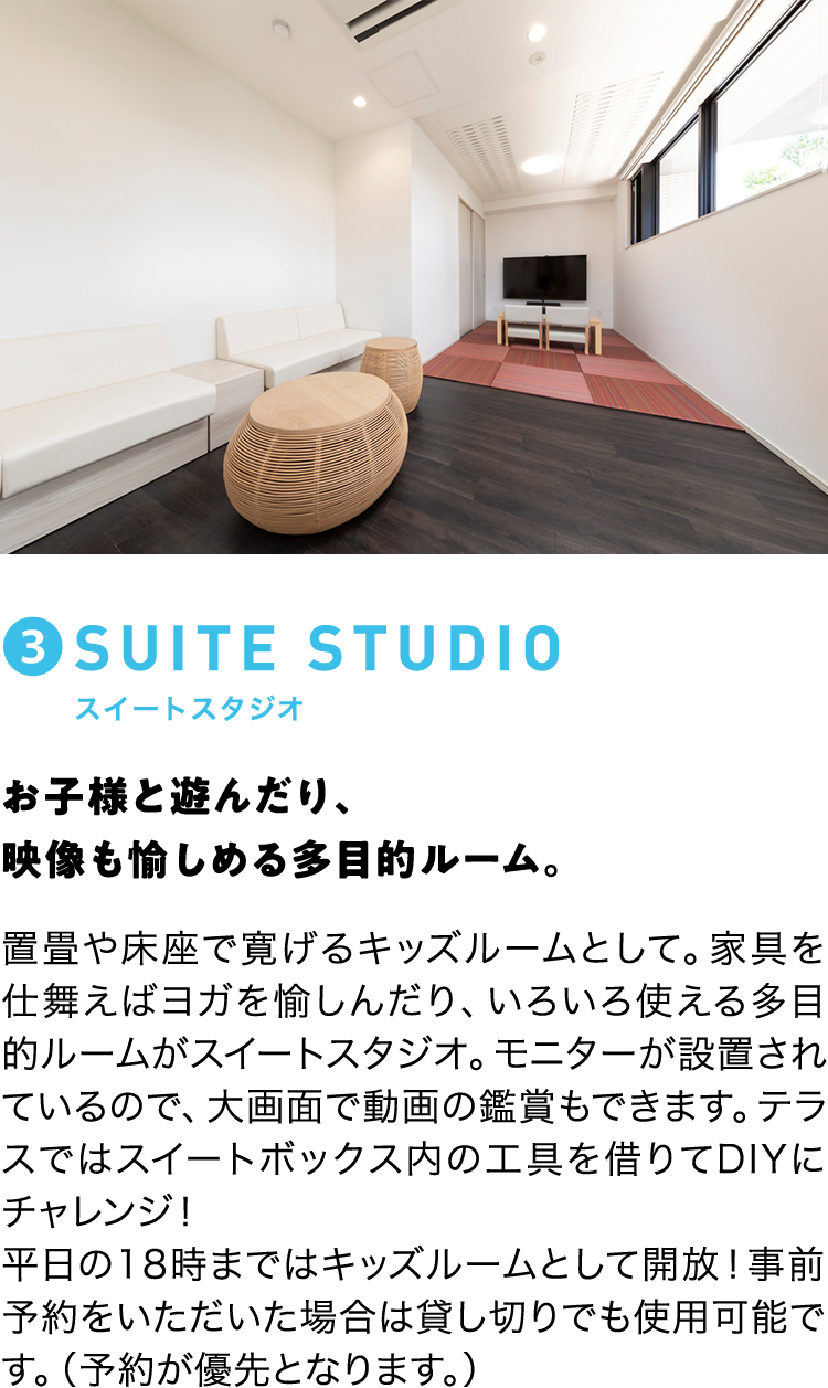 ③SUITE STUDIO スイートスタジオ お子様と遊んだり、映像も愉しめる多目的ルーム。 置畳や床座で寛げるキッズルームとして。家具を仕舞えばヨガを愉しんだり、いろいろ使える多目的ルームが水トートスタジオ。モニターが設置されているので、大画面で動画の鑑賞もできます。テラスではスイートボックス内の工具を借りてDIYにチャレンジ！平日の18時まではキッズルームとして開放！事前予約をいただいた場合は貸し切りでも使用可能です。（予約が優先となります。）