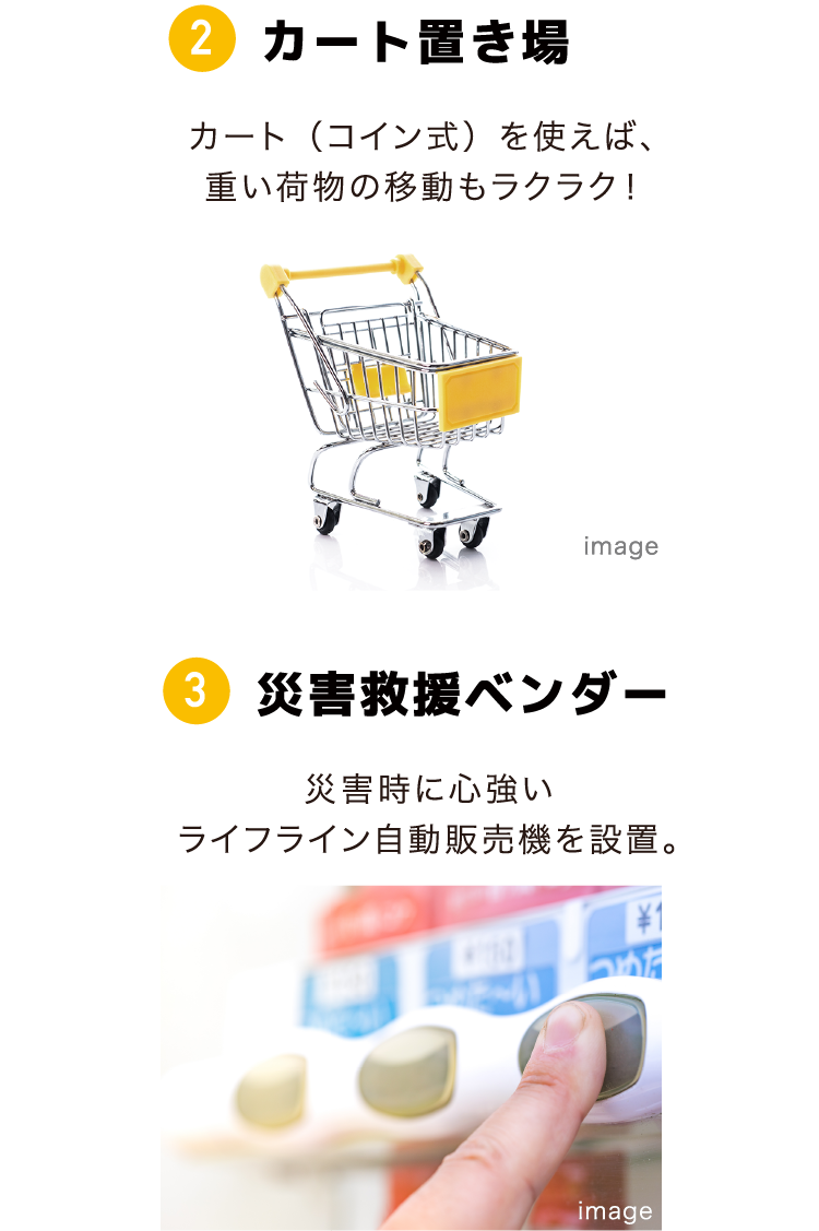 ②カート置き場 カート（コイン式）を使えば、重い荷物の移動もラクラク！ ③災害救援ベンダー 災害時に心強いライフライン自動販売機を設置。