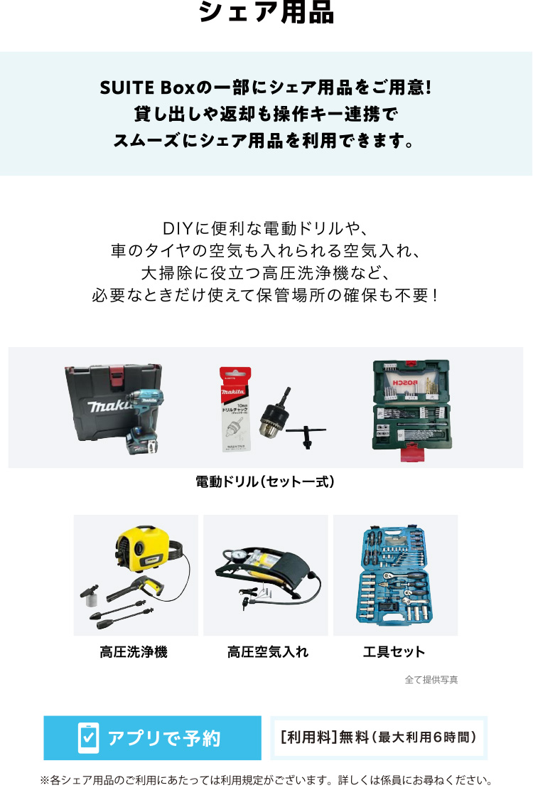 シェア用品 SUITE Boxの一部にシェア用品をご用意！貸し出しや返却も操作キー連携でスムーズにシェア用品を利用できます。 DIYに便利な電動ドリルや、車のタイヤの空気も入れられる空気入れ、大掃除に役立つ高圧洗浄機など、必要なときだけ使えて保管場所の確保も不要！ 電動ドリル（セット一式） 高圧洗浄機 高圧空気入れ 工具セット アプリで予約 ［利用料］無料（最大利用6時間）