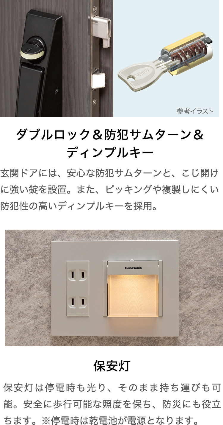 ダブルロック＆防犯サムターン＆ディンプルキー 玄関ドアには、安心な防犯サムターンと、こじ開けに強い錠を設置。また、ピッキングや複製しにくい防犯性の高いディンプルキーを採用。・保安灯 保安灯は停電時も光り、そのまま持ち運びも可能。安全に歩行可能な照度を保ち、防犯にも役立ちます。※停電時は乾電池が電源となります。