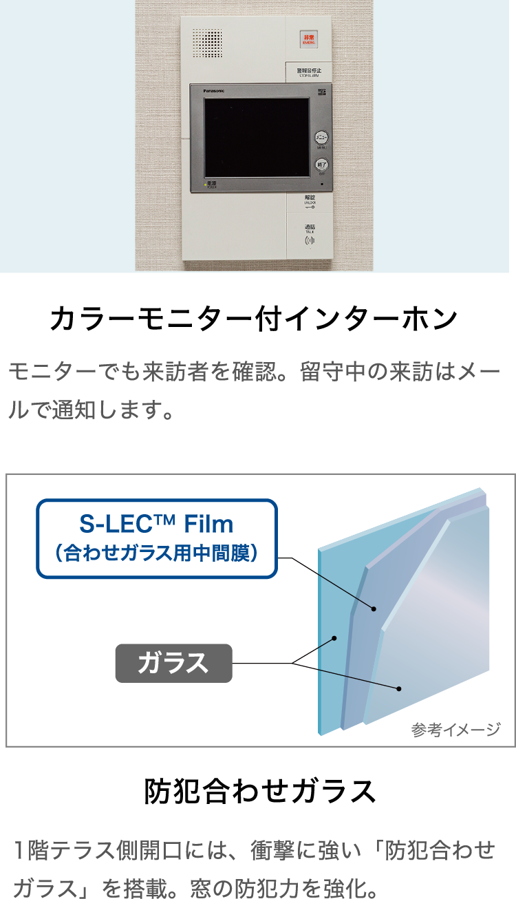 カラーモニター付インターホン モニターでも来訪者を確認。留守中の来訪はメールで通知します。・防犯合わせガラス 1階テラス側開口には、衝撃に強い「防犯合わせガラス」を搭載。窓の防犯力を強化。