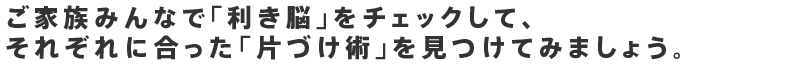ご家族みんなで「利き脳」をチェックして、それぞれに合った「片づけ術」を見つけてみましょう。