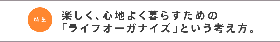 特集　楽しく、心地よく暮らすための「ライフオーガナイズ」という考え方。