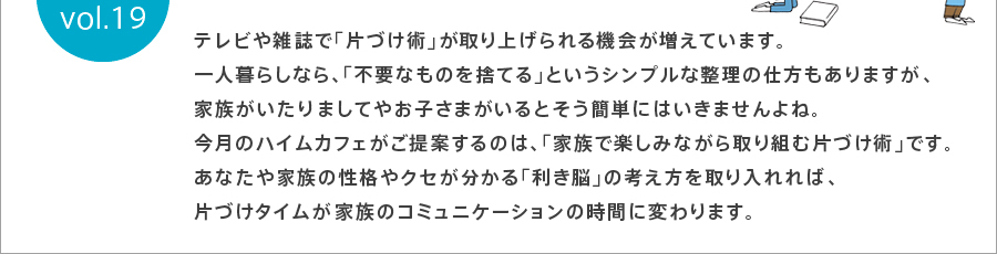 テレビや雑誌で「片づけ術」が取り上げられる機会が増えています。一人暮らしなら、「不要なものを捨てる」というシンプルな整理の仕方もありますが家族がいたり、ましてやお子さまがいると、そう簡単にはいきませんよね。今月のハイムカフェがご提案するのは、「家族で楽しみながら取り組む片づけ術」です。あなたや家族の性格やクセがわかる「利き脳」の考え方を取り入れれば片づけタイムが、家族のコミュニケーションの時間に変わります。