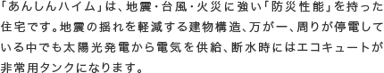 「あんしんハイム」は、地震・台風・火災に強い「防災性能」を持った住宅です。地震の揺れを軽減する建物構造、万が一、周りが停電している中でも太陽光発電から電気を供給、断水時にはエコキュートが非常用タンクになります。
