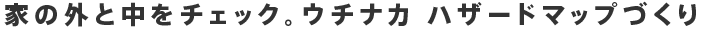 家の外と中をチェック。ウチナカ ハザードマップづくり 