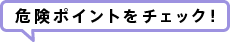 危険ポイントをチェック！