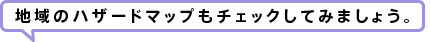 地域のハザードマップもチェックしてみましょう。 