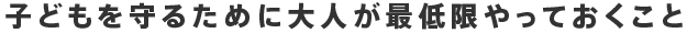 子どもを守るために大人が最低限やっておくこと