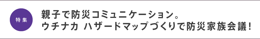 特集　親子で防災コミュニケーション。ウチナカ ハザードマップづくりで防災家族会議！

