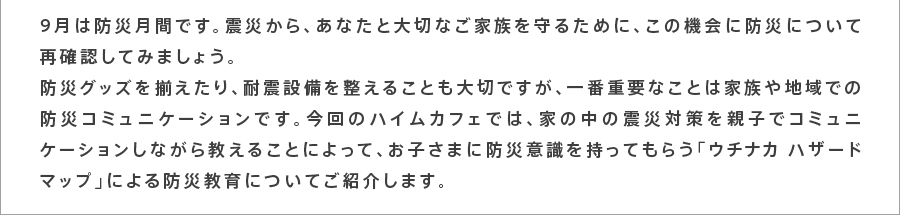 9月は防災月間です。震災から、あなたと大切なご家族を守るために、この機会に防災について再確認してみましょう。防災グッズを揃えたり、耐震設備を整えることも大切ですが、一番重要なことは家族や地域での防災コミュニケーションです。今回のハイムカフェでは、家の中の震災対策を親子でコミュニケーションしながら教えることによって、お子さまに防災意識を持ってもらう「ウチナカハザードマップ」による防災教育についてご紹介します。