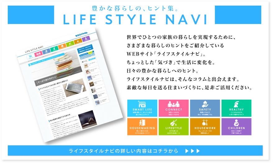 豊かな暮らしの、ヒント集。LIFE STYLE NAVI 世界でひとつの家族の暮らしを実現するために、さまざまな暮らしのヒントをご紹介しているWEBサイト「ライフスタイルナビ」。ちょっとした「気づき」で生活に変化を。日々の豊かな暮らしへのヒント。ライフスタイルナビは、そんなコラムと出会えます。素敵な毎日を送る住まいづくりに、是非ご活用ください。ライフスタイルナビの詳しい内容はコチラから