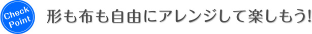 Check Point 形も布も自由にアレンジして楽しもう！