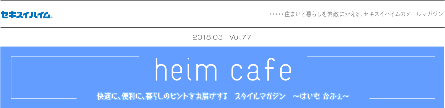 セキスイハイム ／ 住まいと暮らしを素敵にかえる、セキスイハイムのメールマガジン！／heim cafe ／ 快適に、便利に、暮らしのヒントをお届けする　スタイルマガジン　～はいむ かふぇ～／2018.03 Vol.77