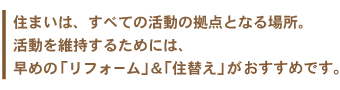 住まいは、すべての活動の拠点となる場所。活動を維持するためには、早めの「リフォーム」＆「住替え」がおすすめです。