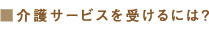 介護サービスを受けるには？