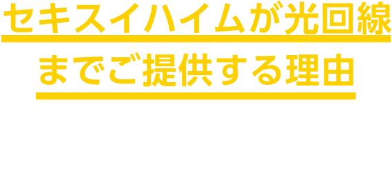 セキスイハイムが光回線までご提供する理由 より高品質なスマートライフを、確実にご提供するために