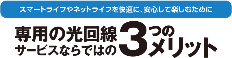 スマートライフやネットライフを快適に、安心して楽しむために。専用の光回線サービスならではの3つのメリット