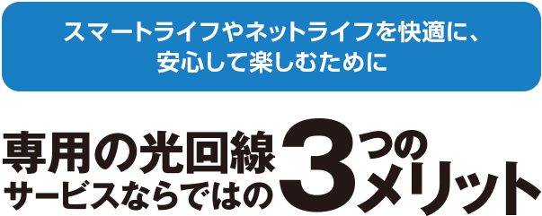 スマートライフやネットライフを快適に、安心して楽しむために。専用の光回線サービスならではの3つのメリット